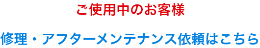 ご使用中のお客様修理・アフターメンテナンス依頼はこちら